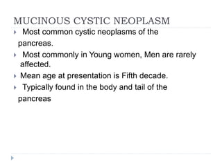 MUCINOUS CYSTIC NEOPLASM
 Most common cystic neoplasms of the
pancreas.
 Most commonly in Young women, Men are rarely
affected.
 Mean age at presentation is Fifth decade.
 Typically found in the body and tail of the
pancreas
 
