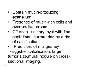 • Contain mucin-producing
epithelium
• Presence of mucin-rich cells and
ovarian-like stroma
• CT scan –solitary cyst with fine
septations, surrounded by a rim
of calcification.
• Predictors of malignancy
-Eggshell calcification, larger
tumor size,mural nodule on cross-
sectional imaging.
 