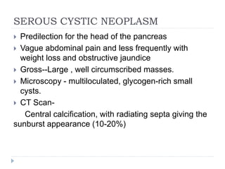 SEROUS CYSTIC NEOPLASM
 Predilection for the head of the pancreas
 Vague abdominal pain and less frequently with
weight loss and obstructive jaundice
 Gross--Large , well circumscribed masses.
 Microscopy - multiloculated, glycogen-rich small
cysts.
 CT Scan-
Central calcification, with radiating septa giving the
sunburst appearance (10-20%)
 