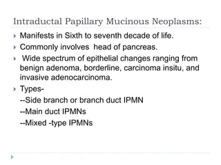 Intraductal Papillary Mucinous Neoplasms:
 Manifests in Sixth to seventh decade of life.
 Commonly involves head of pancreas.
 Wide spectrum of epithelial changes ranging from
benign adenoma, borderline, carcinoma insitu, and
invasive adenocarcinoma.
 Types-
--Side branch or branch duct IPMN
--Main duct IPMNs
--Mixed -type IPMNs
 