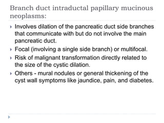 Branch duct intraductal papillary mucinous
neoplasms:
 Involves dilation of the pancreatic duct side branches
that communicate with but do not involve the main
pancreatic duct.
 Focal (involving a single side branch) or multifocal.
 Risk of malignant transformation directly related to
the size of the cystic dilation.
 Others - mural nodules or general thickening of the
cyst wall symptoms like jaundice, pain, and diabetes.
 