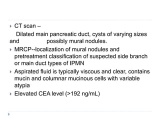  CT scan –
Dilated main pancreatic duct, cysts of varying sizes
and possibly mural nodules.
 MRCP--localization of mural nodules and
pretreatment classification of suspected side branch
or main duct types of IPMN
 Aspirated fluid is typically viscous and clear, contains
mucin and columnar mucinous cells with variable
atypia
 Elevated CEA level (>192 ng/mL)
 