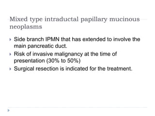 Mixed type intraductal papillary mucinous
neoplasms
 Side branch IPMN that has extended to involve the
main pancreatic duct.
 Risk of invasive malignancy at the time of
presentation (30% to 50%)
 Surgical resection is indicated for the treatment.
 