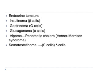  Endocrine tumours
 Insulinoma (β cells)
 Gastrinoma (G cells)
 Glucagonoma (α cells)
 Vipoma—Pancreatic cholera (Verner-Morrison
syndrome)
 Somatostatinoma ---(S cells) δ cells
 