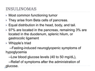 INSULINOMAS
 Most common functioning tumor
 They arise from Beta cells of pancreas.
 Equal distribution in the head, body, and tail.
 97% are located in the pancreas, remaining 3% are
located in the duodenum, splenic hilum, or
gastrocolic ligament
 Whipple’s triad
--Fasting-induced neuroglyopenic symptoms of
hypoglycemia
--Low blood glucose levels (40 to 50 mg/dL),
--Relief of symptoms after the administration of
glucose.
 