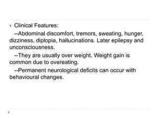  Clinical Features:
--Abdominal discomfort, tremors, sweating, hunger,
dizziness, diplopia, hallucinations. Later epilepsy and
unconsciousness.
--They are usually over weight. Weight gain is
common due to overeating.
--Permanent neurological deficits can occur with
behavioural changes.
 