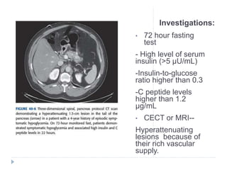 Investigations:
• 72 hour fasting
test
- High level of serum
insulin (>5 μU/mL)
-Insulin-to-glucose
ratio higher than 0.3
-C peptide levels
higher than 1.2
μg/mL
• CECT or MRI--
Hyperattenuating
lesions because of
their rich vascular
supply.
 