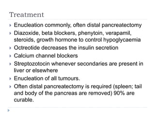 Treatment
 Enucleation commonly, often distal pancreatectomy
 Diazoxide, beta blockers, phenytoin, verapamil,
steroids, growth hormone to control hypoglycaemia
 Octreotide decreases the insulin secretion
 Calcium channel blockers
 Streptozotocin whenever secondaries are present in
liver or elsewhere
 Enucleation of all tumours.
 Often distal pancreatectomy is required (spleen; tail
and body of the pancreas are removed) 90% are
curable.
 