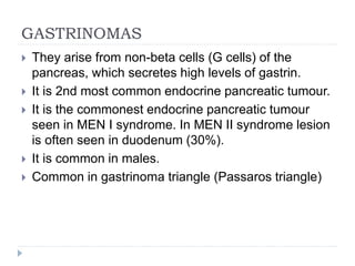 GASTRINOMAS
 They arise from non-beta cells (G cells) of the
pancreas, which secretes high levels of gastrin.
 It is 2nd most common endocrine pancreatic tumour.
 It is the commonest endocrine pancreatic tumour
seen in MEN I syndrome. In MEN II syndrome lesion
is often seen in duodenum (30%).
 It is common in males.
 Common in gastrinoma triangle (Passaros triangle)
 