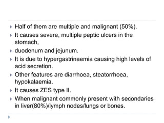  Half of them are multiple and malignant (50%).
 It causes severe, multiple peptic ulcers in the
stomach,
 duodenum and jejunum.
 It is due to hypergastrinaemia causing high levels of
acid secretion.
 Other features are diarrhoea, steatorrhoea,
hypokalaemia.
 It causes ZES type II.
 When malignant commonly present with secondaries
in liver(80%)/lymph nodes/lungs or bones.
 