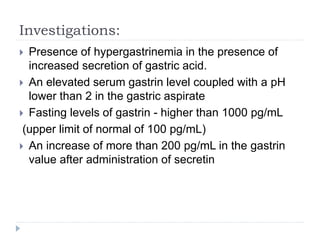 Investigations:
 Presence of hypergastrinemia in the presence of
increased secretion of gastric acid.
 An elevated serum gastrin level coupled with a pH
lower than 2 in the gastric aspirate
 Fasting levels of gastrin - higher than 1000 pg/mL
(upper limit of normal of 100 pg/mL)
 An increase of more than 200 pg/mL in the gastrin
value after administration of secretin
 
