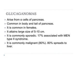 GLUCAGANOMAS
 Arise from α cells of pancreas.
 Common in body and tail of pancreas.
 It is common in females.
 It attains large size of 5-10 cm.
 It is commonly sporadic. 17% associated with MEN
type II syndrome.
 It is commonly malignant (80%). 80% spreads to
liver.
 