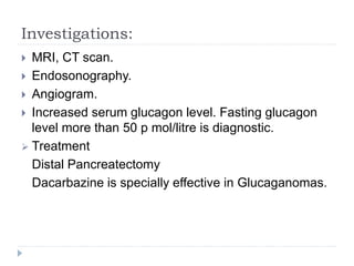 Investigations:
 MRI, CT scan.
 Endosonography.
 Angiogram.
 Increased serum glucagon level. Fasting glucagon
level more than 50 p mol/litre is diagnostic.
 Treatment
Distal Pancreatectomy
Dacarbazine is specially effective in Glucaganomas.
 