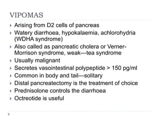 VIPOMAS
 Arising from D2 cells of pancreas
 Watery diarrhoea, hypokalaemia, achlorohydria
(WDHA syndrome)
 Also called as pancreatic cholera or Verner-
Morrison syndrome, weak—tea syndrome
 Usually malignant
 Secretes vasointestinal polypeptide > 150 pg/ml
 Common in body and tail—solitary
 Distal pancreatectomy is the treatment of choice
 Prednisolone controls the diarrhoea
 Octreotide is useful
 