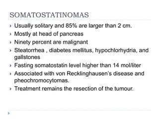 SOMATOSTATINOMAS
 Usually solitary and 85% are larger than 2 cm.
 Mostly at head of pancreas
 Ninety percent are malignant
 Steatorrhea , diabetes mellitus, hypochlorhydria, and
gallstones
 Fasting somatostatin level higher than 14 mol/liter
 Associated with von Recklinghausen’s disease and
pheochromocytomas.
 Treatment remains the resection of the tumour.
 