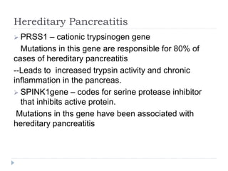 Hereditary Pancreatitis
 PRSS1 – cationic trypsinogen gene
Mutations in this gene are responsible for 80% of
cases of hereditary pancreatitis
--Leads to increased trypsin activity and chronic
inflammation in the pancreas.
 SPINK1gene – codes for serine protease inhibitor
that inhibits active protein.
Mutations in ths gene have been associated with
hereditary pancreatitis
 