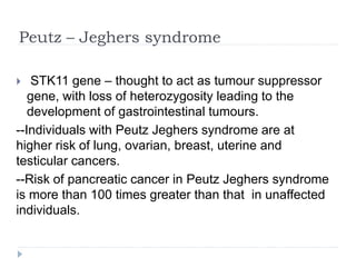 Peutz – Jeghers syndrome
 STK11 gene – thought to act as tumour suppressor
gene, with loss of heterozygosity leading to the
development of gastrointestinal tumours.
--Individuals with Peutz Jeghers syndrome are at
higher risk of lung, ovarian, breast, uterine and
testicular cancers.
--Risk of pancreatic cancer in Peutz Jeghers syndrome
is more than 100 times greater than that in unaffected
individuals.
 