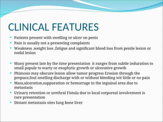 CLINICAL FEATURES
 Patients present with swelling or ulcer on penis
 Pain is usually not a presenting complaints
 Weakness ,weight loss ,fatigue and significant blood loss from penile lesion or
nodal lesion
 Many present late by the time presentation it ranges from subtle induration to
small papule to warty or exophytic growth or ulcerative growth
 Phimosis may obscure lesion allow tumor progress Erosion through the
prepuce,foul smelling discharge with or without bleeding wit little or no pain
 Mass,ulceration,suppuration or hemorrage in the inguinal area due to
metastasis
 Urinary retention or urethral Fistula due to local corporeal involvement is
rare presentation
 Distant metastasis sites lung bone liver
 