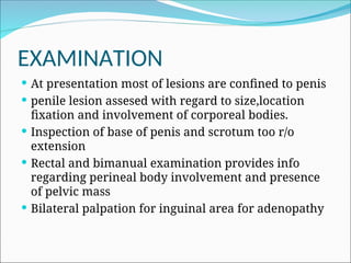 EXAMINATION
 At presentation most of lesions are confined to penis
 penile lesion assesed with regard to size,location
fixation and involvement of corporeal bodies.
 Inspection of base of penis and scrotum too r/o
extension
 Rectal and bimanual examination provides info
regarding perineal body involvement and presence
of pelvic mass
 Bilateral palpation for inguinal area for adenopathy
 