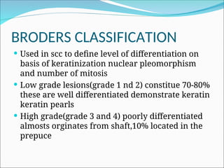 BRODERS CLASSIFICATION
 Used in scc to define level of differentiation on
basis of keratinization nuclear pleomorphism
and number of mitosis
 Low grade lesions(grade 1 nd 2) constitue 70-80%
these are well differentiated demonstrate keratin
keratin pearls
 High grade(grade 3 and 4) poorly differentiated
almosts orginates from shaft,10% located in the
prepuce
 