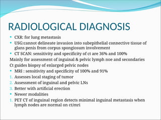 RADIOLOGICAL DIAGNOSIS
 CXR: for lung metastasis
 USG:cannot delineate invasion into subepithelial connective tissue of
glans penis from corpus spongiosum involvement
 CT SCAN: sensitivity and specificity of ct are 36% and 100%
Mainly for assessment of inguinal & pelvic lymph noe and secondaries
Ct guides biopsy of enlarged pelvic nodes
 MRI : sensitivity and specificity of 100% and 91%
1. Assesses local staging of tumor
2. Assessment of inguinal and pelvic LNs
3. Better with artificial erection
 Newer modalities
1. PET CT of inguinal region detects minimal inguinal metastasis when
lymph nodes are normal on ct/mri
 