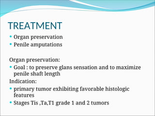 TREATMENT
 Organ preservation
 Penile amputations
Organ preservation:
 Goal : to preserve glans sensation and to maximize
penile shaft length
Indication:
 primary tumor exhibiting favorable histologic
features
 Stages Tis ,Ta,T1 grade 1 and 2 tumors
 