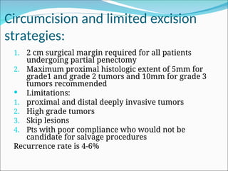 Circumcision and limited excision
strategies:
1. 2 cm surgical margin required for all patients
undergoing partial penectomy
2. Maximum proximal histologic extent of 5mm for
grade1 and grade 2 tumors and 10mm for grade 3
tumors recommended
 Limitations:
1. proximal and distal deeply invasive tumors
2. High grade tumors
3. Skip lesions
4. Pts with poor compliance who would not be
candidate for salvage procedures
Recurrence rate is 4-6%
 