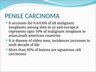 PENILE CARCINOMA
 It accounts for 0.4-0.6% of all malignant
neoplasms among men in us and europe,it
represents upto 10% of malignant neoplasm in
asian,south american countries
 It is disease of olden men, incidences increases in
sixth decade of life
 More than 95% of lesions are squamous cell
carcinoma
 