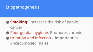● Smoking: Increases the risk of penile
cancer
● Poor genital hygiene: Promotes chronic
● irritation and infection – important in
uncircumcised males.
Etiopathogenesis
 