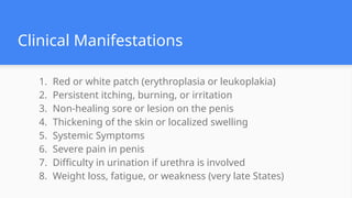 Clinical Manifestations
1. Red or white patch (erythroplasia or leukoplakia)
2. Persistent itching, burning, or irritation
3. Non-healing sore or lesion on the penis
4. Thickening of the skin or localized swelling
5. Systemic Symptoms
6. Severe pain in penis
7. Difficulty in urination if urethra is involved
8. Weight loss, fatigue, or weakness (very late States)
 