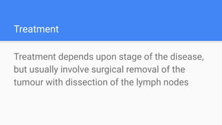 Treatment
Treatment depends upon stage of the disease,
but usually involve surgical removal of the
tumour with dissection of the lymph nodes
 
