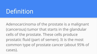 Adenocarcinoma of the prostate is a malignant
(cancerous) tumor that starts in the glandular
cells of the prostate. These cells produce
prostatic fluid (part of semen). It is the most
common type of prostate cancer (about 95% of
cases).
Definition
 