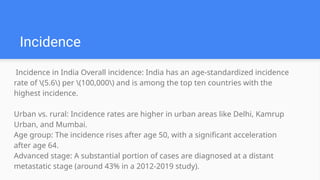 Incidence in India Overall incidence: India has an age-standardized incidence
rate of (5.6) per (100,000) and is among the top ten countries with the
highest incidence.
Urban vs. rural: Incidence rates are higher in urban areas like Delhi, Kamrup
Urban, and Mumbai.
Age group: The incidence rises after age 50, with a significant acceleration
after age 64.
Advanced stage: A substantial portion of cases are diagnosed at a distant
metastatic stage (around 43% in a 2012-2019 study).
Incidence
 