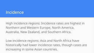 High incidence regions: Incidence rates are highest in
Northern and Western Europe, North America,
Australia, New Zealand, and Southern Africa.
Low incidence regions: Asia and North Africa have
historically had lower incidence rates, though cases are
increasing in some Asian countries.
Incidence
 