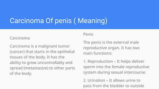 Carcinoma Of penis ( Meaning)
Penis
The penis is the external male
reproductive organ. It has two
main functions:
1. Reproduction – It helps deliver
sperm into the female reproductive
system during sexual intercourse.
2. Urination – It allows urine to
pass from the bladder to outside
Carcinoma
Carcinoma is a malignant tumor
(cancer) that starts in the epithelial
tissues of the body. It has the
ability to grow uncontrollably and
spread (metastasize) to other parts
of the body.
 
