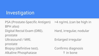 PSA (Prostate-Specific Antigen) >4 ng/mL (can be high in
BPH also)
Digital Rectal Exam (DRE). Hard, irregular, nodular
prostate
Ultrasound / MRI. Enlarged irregular
prostate
Biopsy (definitive test). Confirms diagnosis
Alkaline Phosphatase in bone
↑
Investigation
 