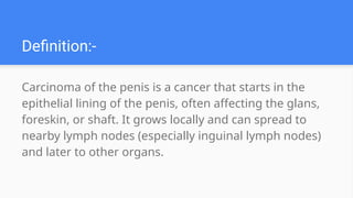 Definition:-
Carcinoma of the penis is a cancer that starts in the
epithelial lining of the penis, often affecting the glans,
foreskin, or shaft. It grows locally and can spread to
nearby lymph nodes (especially inguinal lymph nodes)
and later to other organs.
 