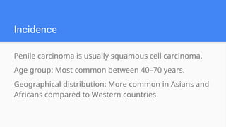 Incidence
Penile carcinoma is usually squamous cell carcinoma.
Age group: Most common between 40–70 years.
Geographical distribution: More common in Asians and
Africans compared to Western countries.
 