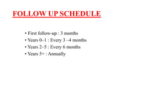 FOLLOW UP SCHEDULE
• First follow-up : 3 months
• Years 0–1 : Every 3 –4 months
• Years 2–5 : Every 6 months
• Years 5+ : Annually
 