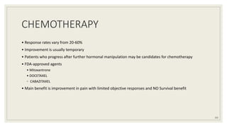 CHEMOTHERAPY
• Response rates vary from 20-60%
• Improvement is usually temporary
• Patients who progress after further hormonal manipulation may be candidates for chemotherapy
• FDA-approved agents
• Mitoxantrone
• DOCETAXEL
◦ CABAZITAXEL
• Main benefit is improvement in pain with limited objective responses and NO Survival benefit
102
 