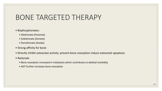 BONE TARGETED THERAPY
• Bisphosphonates:
• Aledronate (Fosamax)
• Zoledronate (Zometa)
• Pamidronate (Aredia)
• Strong affinity for bone
• Directly inhibit osteoclast activity: prevent bone resorption induce osteoclast apoptosis
• Rationale
• Bone resorption increased in metastasis which contributes to skeletal morbidity
• ADT further increases bone resorption
105
 