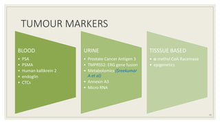 TUMOUR MARKERS
BLOOD
• PSA
• PSMA
• Human kallikrein 2
• endoglin
• CTCs
URINE
• Prostate Cancer Antigen 3
• TMPRSS2: ERG gene fusion
• Metabolomics (Sreekumar
A et al)
• Annexin A3
• Micro RNA
TISSSUE BASED
• α methyl CoA Racemase
• epigenetics
11
 