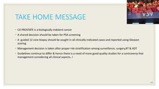 TAKE HOME MESSAGE
◦ CA PROSTATE is a biologically indolent cancer
◦ A shared decision should be taken for PSA screening
◦ A guided 12 core biopsy should be sought in all clinically indicated cases and reported using Gleason
scoring
◦ Management decision is taken after proper risk stratification among surveillance, surgery,RT & ADT
◦ Guidelines continue to differ & hence there is a need of more good quality studies for a controversy free
management considering all clinical aspects..!
119
 