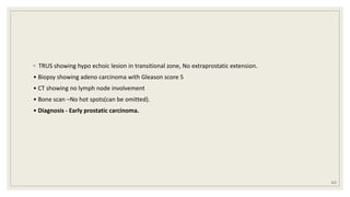 ◦ TRUS showing hypo echoic lesion in transitional zone, No extraprostatic extension.
• Biopsy showing adeno carcinoma with Gleason score 5
• CT showing no lymph node involvement
• Bone scan –No hot spots(can be omitted).
• Diagnosis - Early prostatic carcinoma.
121
 