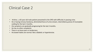 Clinical Case 2
122
• Krishna , a 65 year old male patient presented to the OPD with difficulty in passing urine.
• He is having Urinary hesitancy, diminished force of urine stream, intermittency,sense of incomplete
voiding for the last 2 months,
• the symptoms are gradually progressing for the last 2 months.
• He has no other complaints.
• There is no bone pain or tenderness.
• His bowel habits are normal. Not a diabetic or hypertensive.
 