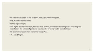◦ On further evaluation, he has no pallor, icterus or Lymphadenopathy.
◦ CVS, RS within normal Limits
◦ P/A no organomegaly
◦ •On Digital rectal examination , he has a Hard, nodular, asymmetrical swelling in the prostate gland
raised above the surface of gland and is surrounded by compressible prostatic tissue
◦ His biochemical parameters are normal except PSA .
◦ PSA was 14ng/ml.
123
 