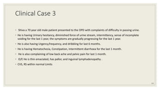 Clinical Case 3
◦ Shiva a 70 year old male patient presented to the OPD with complaints of difficulty in passing urine.
◦ He is having Urinary hesitancy, diminished force of urine stream, intermittency, sense of incomplete
voiding for the last 1 year, the symptoms are gradually progressing for the last 1 year.
◦ He is also having Urgency,frequency, and dribbling for last 6 months.
◦ He is having Hematochezia, Constipation, Intermittent diarrhoea for the last 1 month.
◦ He is also complaining of low back ache and pelvic pain for last 1 month.
◦ O/E He is thin emaciated, has pallor, and inguinal lymphadenopathy .
◦ CVS, RS within normal Limits
125
 