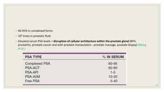 ◦ 60-95% in complexed forms
◦ 106 times in prostatic fluid
◦ Elevated serum PSA levels = disruption of cellular architecture within the prostate gland (BPH,
prostatitis, prostate cancer and with prostate manipulation ; prostate massage, prostate biopsy) (Wang
et al,)
13
 