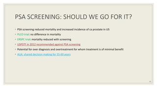 PSA SCREENING: SHOULD WE GO FOR IT?
◦ PSA screening reduced mortality and increased incidence of ca prostate in US
◦ PLCO trial: no difference in mortality
◦ ERSPC trial: mortality reduced with screening
◦ USPSTF in 2012 recommended against PSA screening
◦ Potential for over diagnosis and overtreatment for whom treatment is of minimal benefit
◦ AUA: shared decision making for 55-69 years
15
 