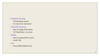 ◦ PSAD(PSA Density):
◦ PSA divided by volume
◦ For recurrence assessment
◦ PSAV (PSA Velocity):
◦ Rate of change of PSA values
◦ >0.75ng/ml/year- s/o cancer
◦ %fPSA:
◦ More complexed PSA in cancer
◦ Cutoff: 25%
◦ hK2:
◦ Poorly differentiated cancer
18
 
